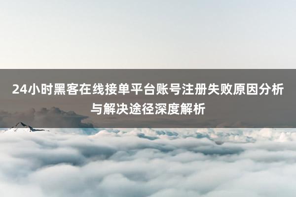 24小时黑客在线接单平台账号注册失败原因分析与解决途径深度解析
