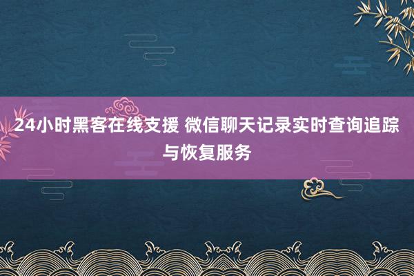 24小时黑客在线支援 微信聊天记录实时查询追踪与恢复服务