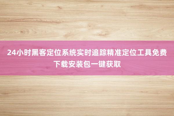 24小时黑客定位系统实时追踪精准定位工具免费下载安装包一键获取