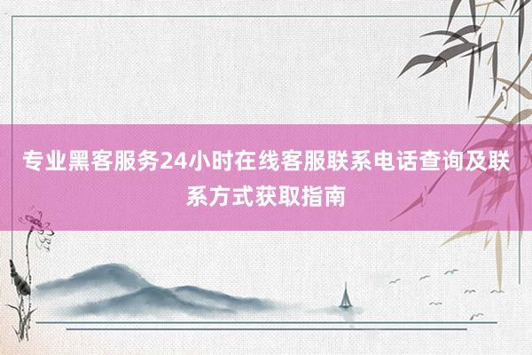 专业黑客服务24小时在线客服联系电话查询及联系方式获取指南