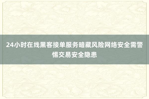 24小时在线黑客接单服务暗藏风险网络安全需警惕交易安全隐患