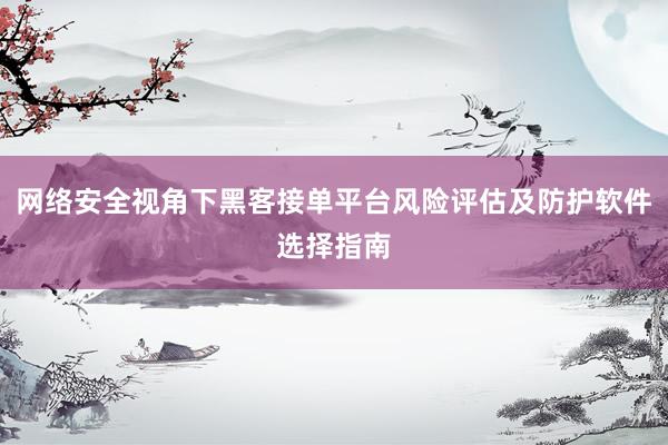 网络安全视角下黑客接单平台风险评估及防护软件选择指南