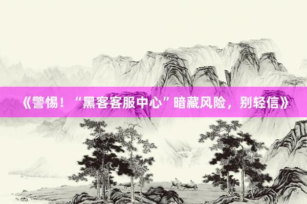 《警惕！“黑客客服中心”暗藏风险，别轻信》